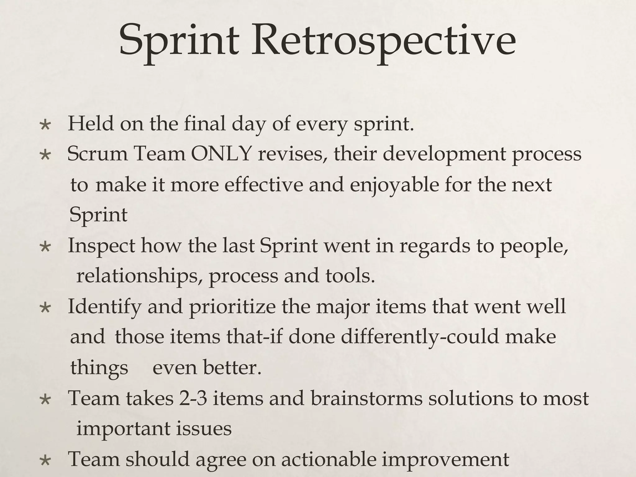 Sprint Retrospective
×  Held on the final day of every sprint.
×  Scrum Team ONLY revises, their development process
to make it more effective and enjoyable for the next
Sprint
×  Inspect how the last Sprint went in regards to people,
relationships, process and tools.
×  Identify and prioritize the major items that went well
and those items that-if done differently-could make
things even better.
×  Team takes 2-3 items and brainstorms solutions to most
important issues
×  Team should agree on actionable improvement
 