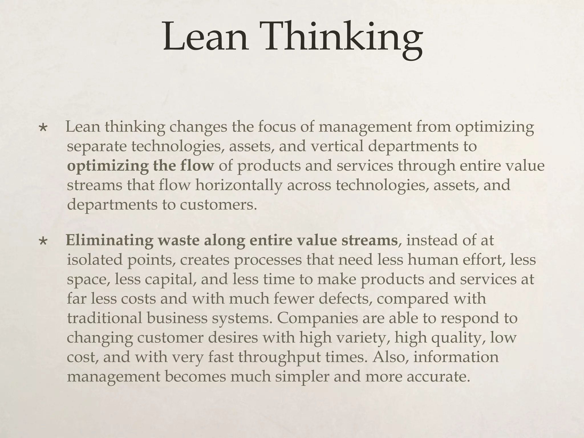 Lean Thinking
×  Lean thinking changes the focus of management from optimizing
separate technologies, assets, and vertical departments to
optimizing the flow of products and services through entire value
streams that flow horizontally across technologies, assets, and
departments to customers.
×  Eliminating waste along entire value streams, instead of at
isolated points, creates processes that need less human effort, less
space, less capital, and less time to make products and services at
far less costs and with much fewer defects, compared with
traditional business systems. Companies are able to respond to
changing customer desires with high variety, high quality, low
cost, and with very fast throughput times. Also, information
management becomes much simpler and more accurate.
 