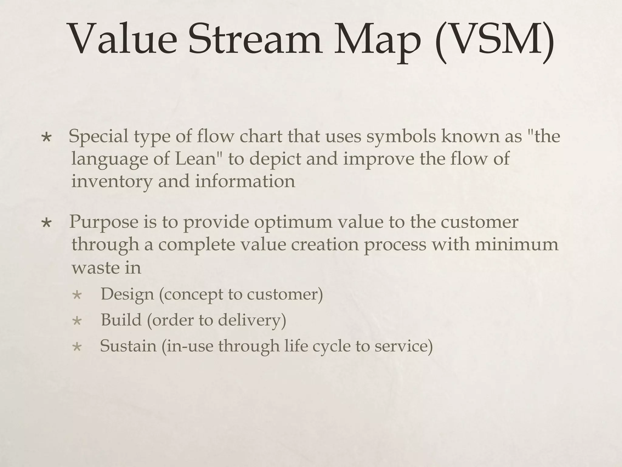 Value Stream Map (VSM)
×  Special type of flow chart that uses symbols known as "the
language of Lean" to depict and improve the flow of
inventory and information
×  Purpose is to provide optimum value to the customer
through a complete value creation process with minimum
waste in
×  Design (concept to customer)
×  Build (order to delivery)
×  Sustain (in-use through life cycle to service)
 