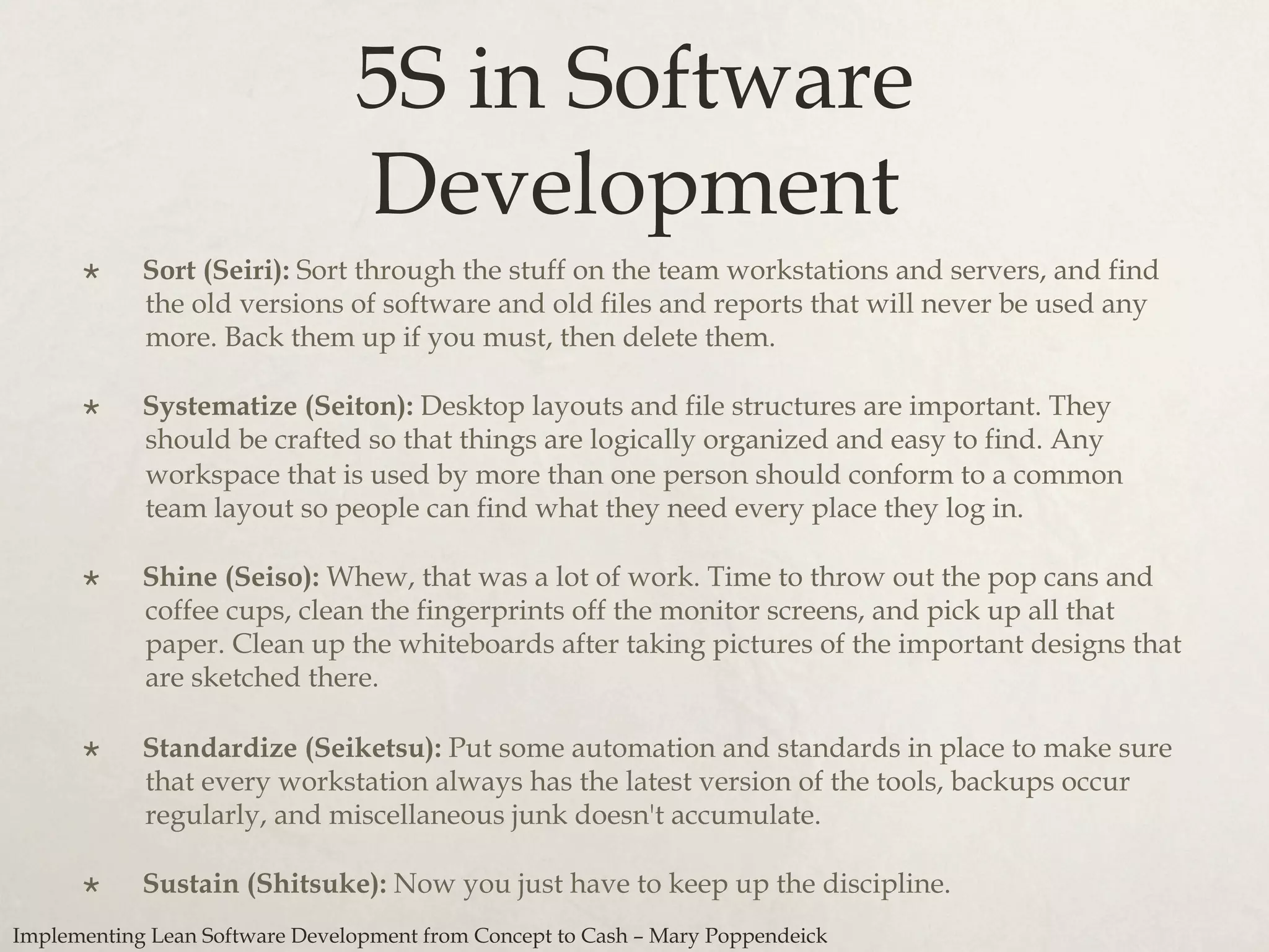 5S in Software
Development
×  Sort (Seiri): Sort through the stuff on the team workstations and servers, and find
the old versions of software and old files and reports that will never be used any
more. Back them up if you must, then delete them.
×  Systematize (Seiton): Desktop layouts and file structures are important. They
should be crafted so that things are logically organized and easy to find. Any
workspace that is used by more than one person should conform to a common
team layout so people can find what they need every place they log in.
×  Shine (Seiso): Whew, that was a lot of work. Time to throw out the pop cans and
coffee cups, clean the fingerprints off the monitor screens, and pick up all that
paper. Clean up the whiteboards after taking pictures of the important designs that
are sketched there.
×  Standardize (Seiketsu): Put some automation and standards in place to make sure
that every workstation always has the latest version of the tools, backups occur
regularly, and miscellaneous junk doesn't accumulate.
×  Sustain (Shitsuke): Now you just have to keep up the discipline.
Implementing Lean Software Development from Concept to Cash – Mary Poppendeick
 