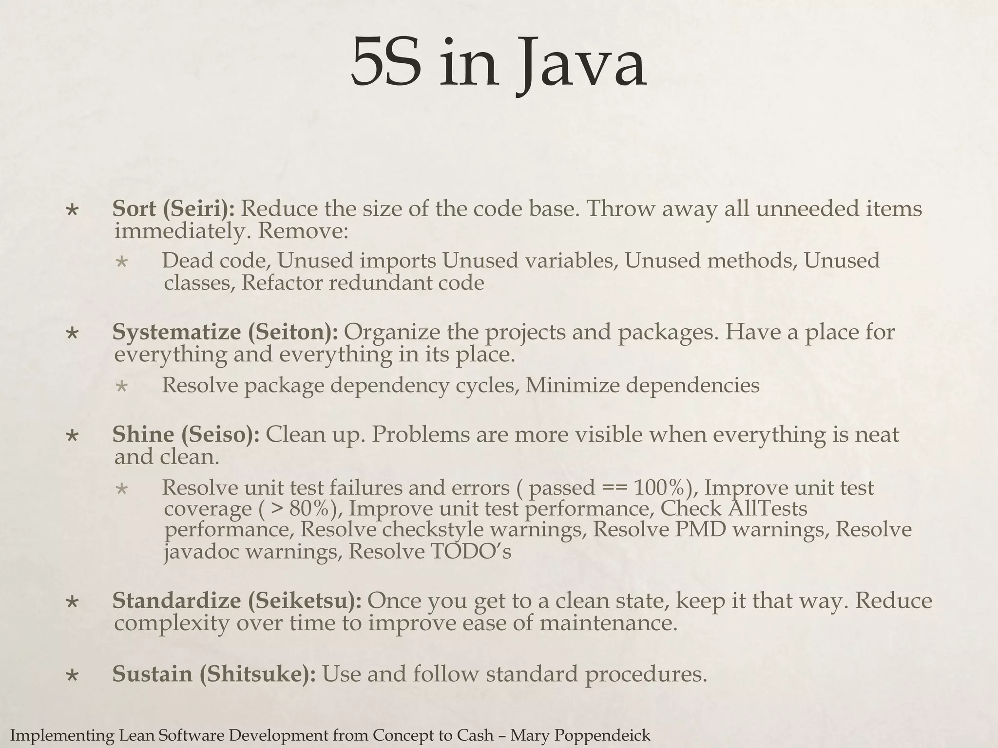 5S in Java
×  Sort (Seiri): Reduce the size of the code base. Throw away all unneeded items
immediately. Remove:
×  Dead code, Unused imports Unused variables, Unused methods, Unused
classes, Refactor redundant code
×  Systematize (Seiton): Organize the projects and packages. Have a place for
everything and everything in its place.
×  Resolve package dependency cycles, Minimize dependencies
×  Shine (Seiso): Clean up. Problems are more visible when everything is neat
and clean.
×  Resolve unit test failures and errors ( passed == 100%), Improve unit test
coverage ( > 80%), Improve unit test performance, Check AllTests
performance, Resolve checkstyle warnings, Resolve PMD warnings, Resolve
javadoc warnings, Resolve TODO’s
×  Standardize (Seiketsu): Once you get to a clean state, keep it that way. Reduce
complexity over time to improve ease of maintenance.
×  Sustain (Shitsuke): Use and follow standard procedures.
Implementing Lean Software Development from Concept to Cash – Mary Poppendeick
 
