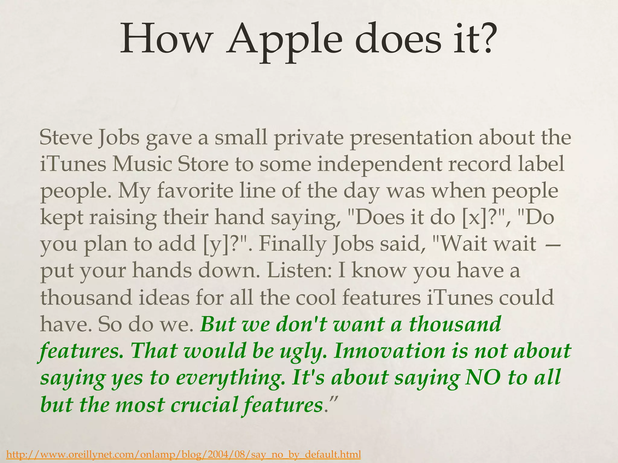 How Apple does it?
Steve Jobs gave a small private presentation about the
iTunes Music Store to some independent record label
people. My favorite line of the day was when people
kept raising their hand saying, "Does it do [x]?", "Do
you plan to add [y]?". Finally Jobs said, "Wait wait —
put your hands down. Listen: I know you have a
thousand ideas for all the cool features iTunes could
have. So do we. But we don't want a thousand
features. That would be ugly. Innovation is not about
saying yes to everything. It's about saying NO to all
but the most crucial features.”
http://www.oreillynet.com/onlamp/blog/2004/08/say_no_by_default.html
 