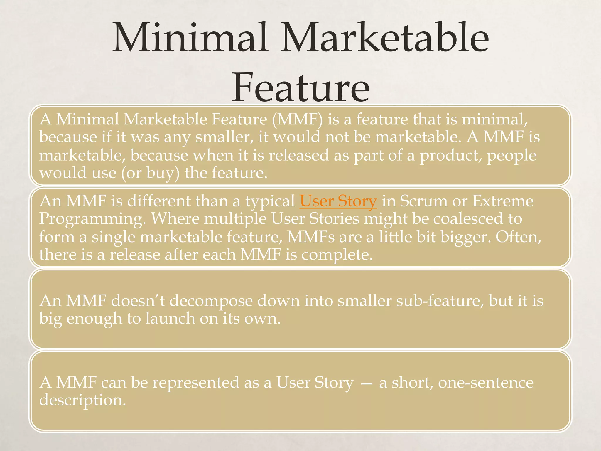 Minimal Marketable
Feature
A Minimal Marketable Feature (MMF) is a feature that is minimal,
because if it was any smaller, it would not be marketable. A MMF is
marketable, because when it is released as part of a product, people
would use (or buy) the feature.
An MMF is different than a typical User Story in Scrum or Extreme
Programming. Where multiple User Stories might be coalesced to
form a single marketable feature, MMFs are a little bit bigger. Often,
there is a release after each MMF is complete.
An MMF doesn’t decompose down into smaller sub-feature, but it is
big enough to launch on its own.
A MMF can be represented as a User Story — a short, one-sentence
description.
 