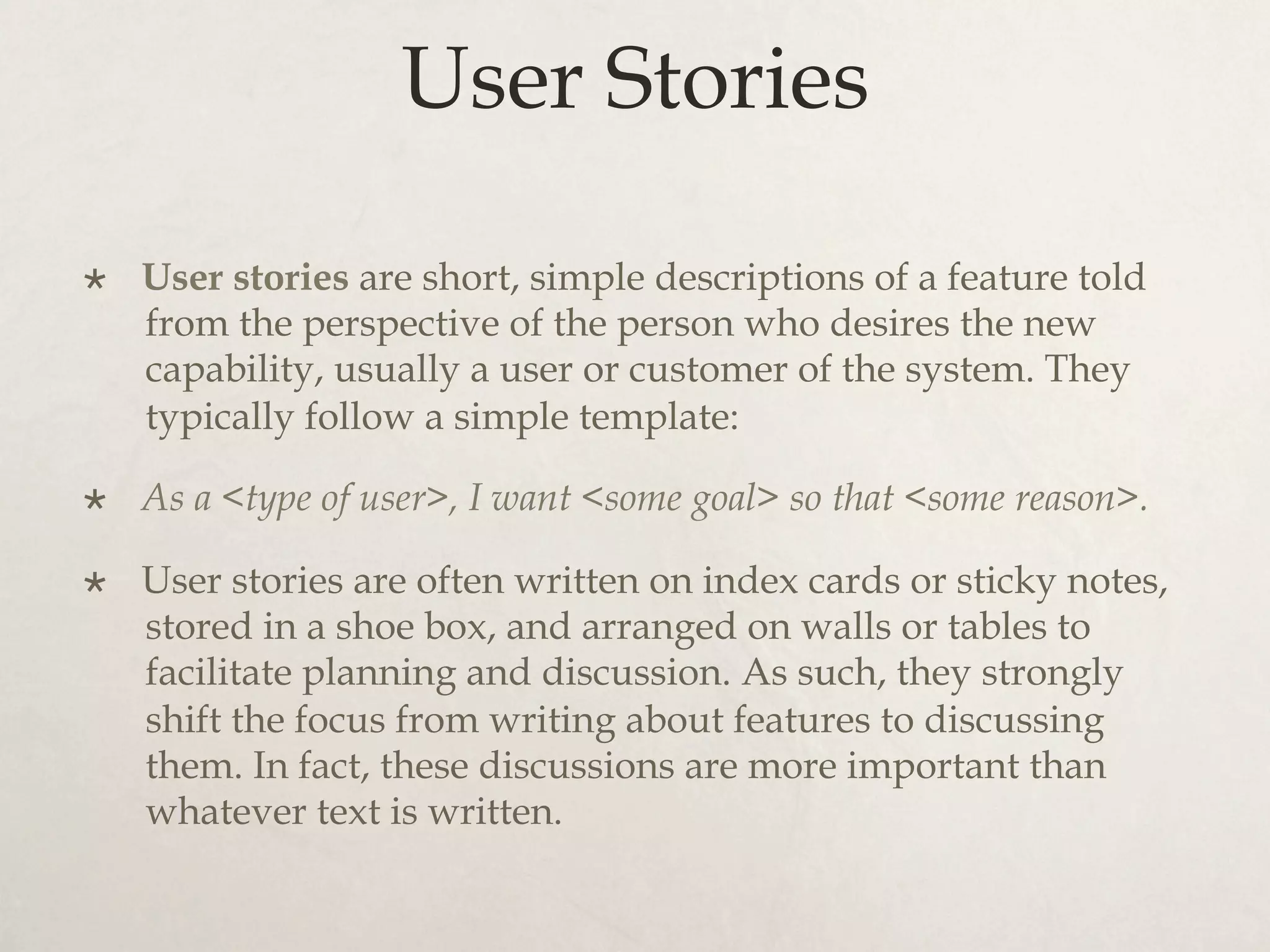 User Stories
×  User stories are short, simple descriptions of a feature told
from the perspective of the person who desires the new
capability, usually a user or customer of the system. They
typically follow a simple template:
×  As a <type of user>, I want <some goal> so that <some reason>.
×  User stories are often written on index cards or sticky notes,
stored in a shoe box, and arranged on walls or tables to
facilitate planning and discussion. As such, they strongly
shift the focus from writing about features to discussing
them. In fact, these discussions are more important than
whatever text is written.
 