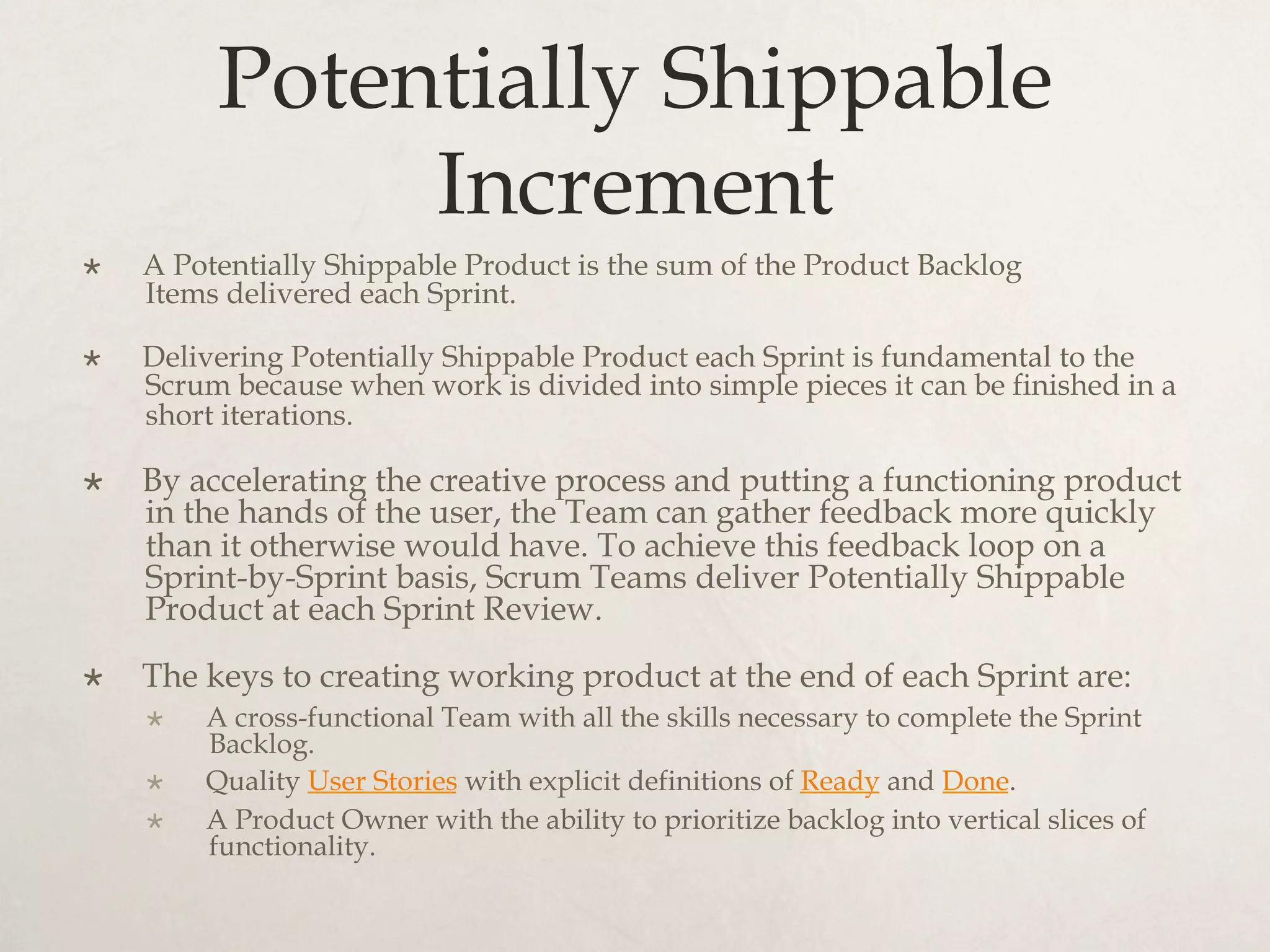 Potentially Shippable
Increment
×  A Potentially Shippable Product is the sum of the Product Backlog
Items delivered each Sprint. 
×  Delivering Potentially Shippable Product each Sprint is fundamental to the
Scrum because when work is divided into simple pieces it can be finished in a
short iterations.
×  By accelerating the creative process and putting a functioning product
in the hands of the user, the Team can gather feedback more quickly
than it otherwise would have. To achieve this feedback loop on a
Sprint-by-Sprint basis, Scrum Teams deliver Potentially Shippable
Product at each Sprint Review.
×  The keys to creating working product at the end of each Sprint are:
×  A cross-functional Team with all the skills necessary to complete the Sprint
Backlog.
×  Quality User Stories with explicit definitions of Ready and Done.
×  A Product Owner with the ability to prioritize backlog into vertical slices of
functionality.
 