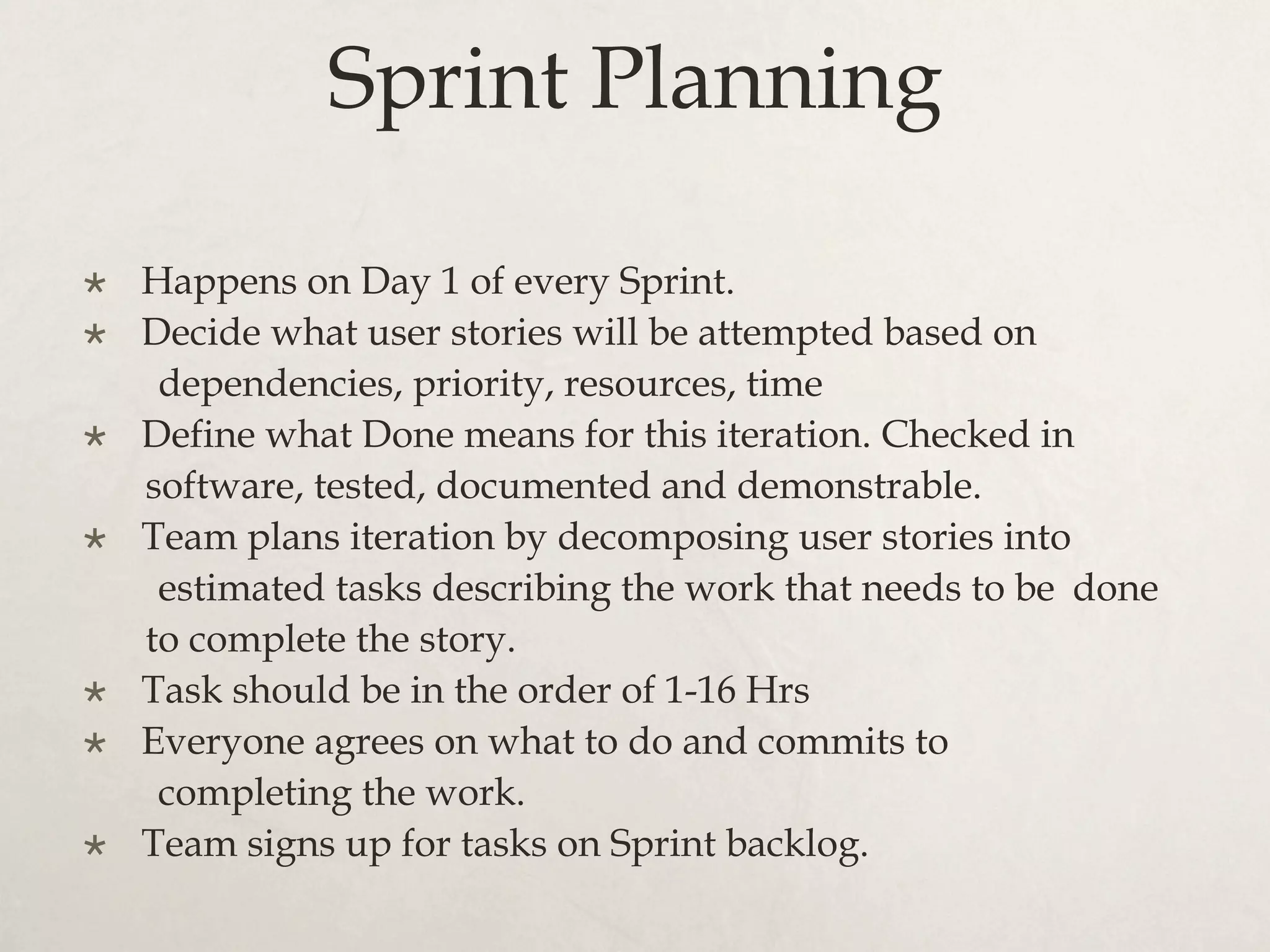 Sprint Planning
×  Happens on Day 1 of every Sprint.
×  Decide what user stories will be attempted based on
dependencies, priority, resources, time
×  Define what Done means for this iteration. Checked in
software, tested, documented and demonstrable.
×  Team plans iteration by decomposing user stories into
estimated tasks describing the work that needs to be done
to complete the story.
×  Task should be in the order of 1-16 Hrs
×  Everyone agrees on what to do and commits to
completing the work.
×  Team signs up for tasks on Sprint backlog.
 