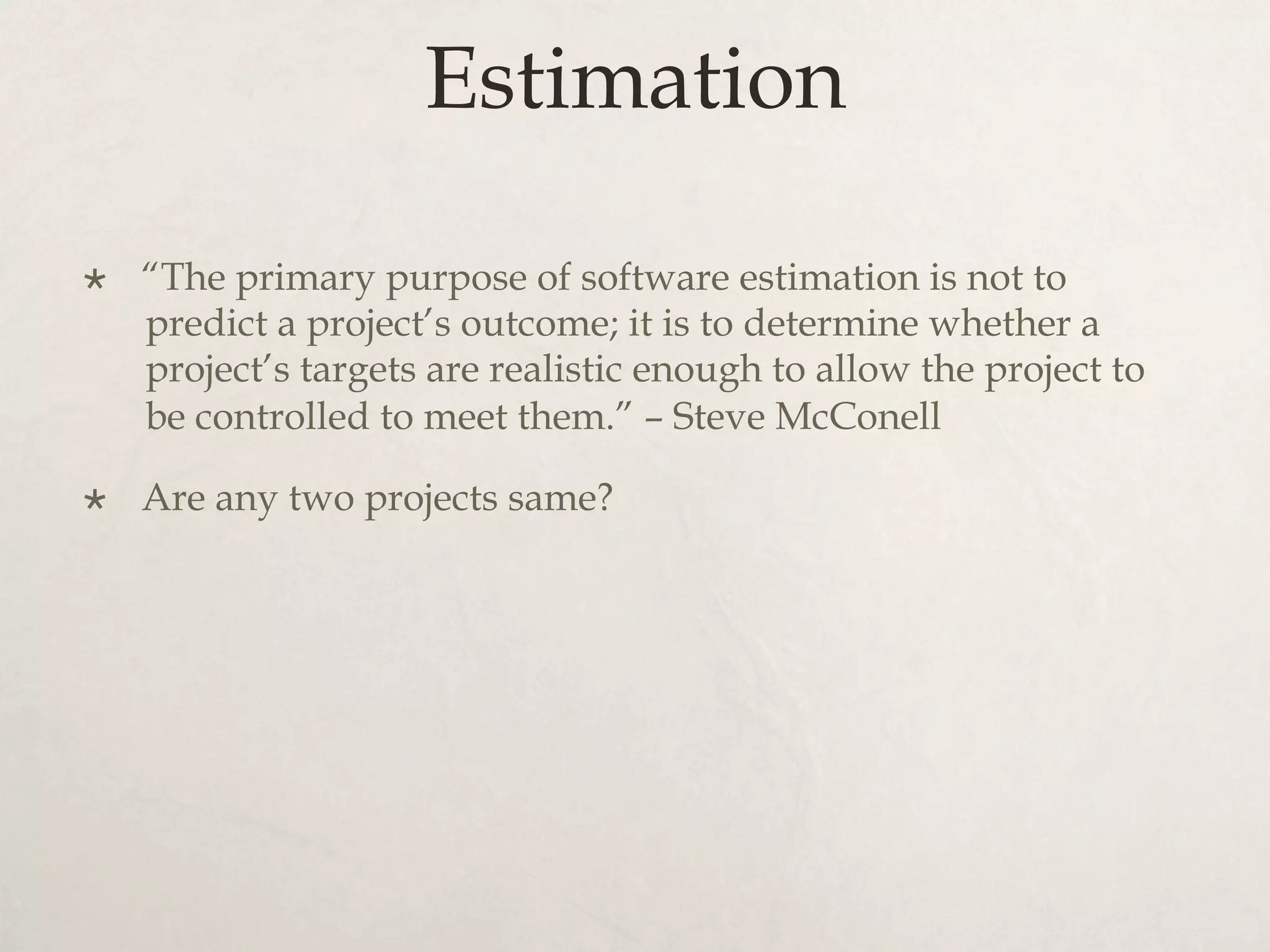 Estimation
×  “The primary purpose of software estimation is not to
predict a project’s outcome; it is to determine whether a
project’s targets are realistic enough to allow the project to
be controlled to meet them.” – Steve McConell
×  Are any two projects same?
 
