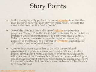 Story Points
×  Agile teams generally prefer to express estimates in units other
than the time-honored "man-day" or "man-hour". Possibly the
most widespread unit is "story points".
×  One of the chief reasons is the use of velocity for planning
purposes. "Velocity", in the sense Agile teams use the term, has no
preferred unit of measurement, it is a dimensionless quantity.
Velocity allows teams to compute the expected remaining
duration of the project, as a number of iterations, each iteration
delivering some amount of features.
×  Another important reason has to do with the social and
psychological aspects of estimation: using units such as story
points, emphasizing relative difficulty over absolute duration,
relieves some of the tensions that often arise between developers
and managers around estimation: for instance, asking developers
for an estimate then holding them accountable as if it had been a
firm commitment.
http://guide.agilealliance.org/guide/nuts.html
 