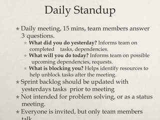 Daily Standup
×  Daily meeting, 15 mins, team members answer
3 questions.
×  What did you do yesterday? Informs team on
completed tasks, dependencies.
×  What will you do today? Informs team on possible
upcoming dependencies, requests.
×  What is blocking you? Helps identify resources to
help unblock tasks after the meeting.
×  Sprint backlog should be updated with
yesterdays tasks prior to meeting
×  Not intended for problem solving, or as a status
meeting.
×  Everyone is invited, but only team members
 
