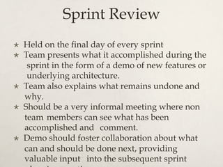 Sprint Review
×  Held on the final day of every sprint
×  Team presents what it accomplished during the
sprint in the form of a demo of new features or
underlying architecture.
×  Team also explains what remains undone and
why.
×  Should be a very informal meeting where non
team members can see what has been
accomplished and comment.
×  Demo should foster collaboration about what
can and should be done next, providing
valuable input into the subsequent sprint
 