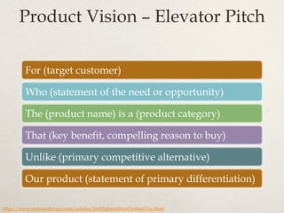 Product Vision – Elevator Pitch
For (target customer)
Who (statement of the need or opportunity)
The (product name) is a (product category)
That (key benefit, compelling reason to buy)
Unlike (primary competitive alternative)
Our product (statement of primary differentiation)
http://www.joelonsoftware.com/articles/JimHighsmithonProductVisi.html
 