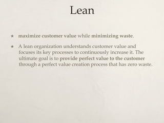 Lean
×  maximize customer value while minimizing waste.
×  A lean organization understands customer value and
focuses its key processes to continuously increase it. The
ultimate goal is to provide perfect value to the customer
through a perfect value creation process that has zero waste.
 