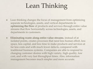 Lean Thinking
×  Lean thinking changes the focus of management from optimizing
separate technologies, assets, and vertical departments to
optimizing the flow of products and services through entire value
streams that flow horizontally across technologies, assets, and
departments to customers.
×  Eliminating waste along entire value streams, instead of at
isolated points, creates processes that need less human effort, less
space, less capital, and less time to make products and services at
far less costs and with much fewer defects, compared with
traditional business systems. Companies are able to respond to
changing customer desires with high variety, high quality, low
cost, and with very fast throughput times. Also, information
management becomes much simpler and more accurate.
 