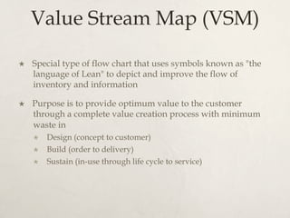 Value Stream Map (VSM)
×  Special type of flow chart that uses symbols known as "the
language of Lean" to depict and improve the flow of
inventory and information
×  Purpose is to provide optimum value to the customer
through a complete value creation process with minimum
waste in
×  Design (concept to customer)
×  Build (order to delivery)
×  Sustain (in-use through life cycle to service)
 