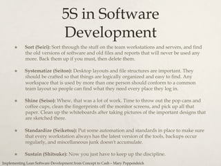 5S in Software
Development
×  Sort (Seiri): Sort through the stuff on the team workstations and servers, and find
the old versions of software and old files and reports that will never be used any
more. Back them up if you must, then delete them.
×  Systematize (Seiton): Desktop layouts and file structures are important. They
should be crafted so that things are logically organized and easy to find. Any
workspace that is used by more than one person should conform to a common
team layout so people can find what they need every place they log in.
×  Shine (Seiso): Whew, that was a lot of work. Time to throw out the pop cans and
coffee cups, clean the fingerprints off the monitor screens, and pick up all that
paper. Clean up the whiteboards after taking pictures of the important designs that
are sketched there.
×  Standardize (Seiketsu): Put some automation and standards in place to make sure
that every workstation always has the latest version of the tools, backups occur
regularly, and miscellaneous junk doesn't accumulate.
×  Sustain (Shitsuke): Now you just have to keep up the discipline.
Implementing Lean Software Development from Concept to Cash – Mary Poppendeick
 