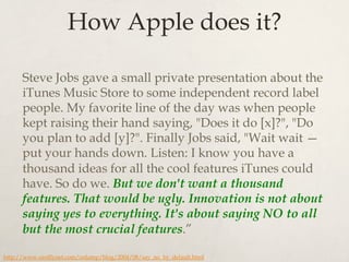 How Apple does it?
Steve Jobs gave a small private presentation about the
iTunes Music Store to some independent record label
people. My favorite line of the day was when people
kept raising their hand saying, "Does it do [x]?", "Do
you plan to add [y]?". Finally Jobs said, "Wait wait —
put your hands down. Listen: I know you have a
thousand ideas for all the cool features iTunes could
have. So do we. But we don't want a thousand
features. That would be ugly. Innovation is not about
saying yes to everything. It's about saying NO to all
but the most crucial features.”
http://www.oreillynet.com/onlamp/blog/2004/08/say_no_by_default.html
 