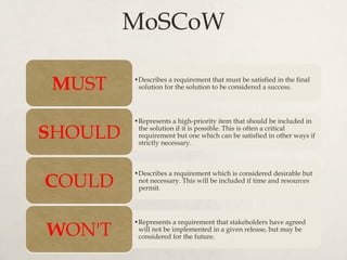 MoSCoW
• Describes a requirement that must be satisfied in the final
solution for the solution to be considered a success.MUST
• Represents a high-priority item that should be included in
the solution if it is possible. This is often a critical
requirement but one which can be satisfied in other ways if
strictly necessary.
SHOULD
• Describes a requirement which is considered desirable but
not necessary. This will be included if time and resources
permit.COULD
• Represents a requirement that stakeholders have agreed
will not be implemented in a given release, but may be
considered for the future.WON'T
 