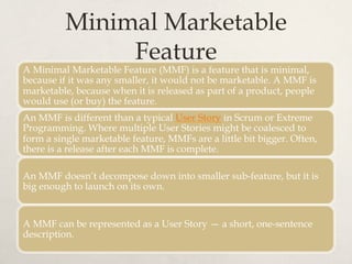 Minimal Marketable
Feature
A Minimal Marketable Feature (MMF) is a feature that is minimal,
because if it was any smaller, it would not be marketable. A MMF is
marketable, because when it is released as part of a product, people
would use (or buy) the feature.
An MMF is different than a typical User Story in Scrum or Extreme
Programming. Where multiple User Stories might be coalesced to
form a single marketable feature, MMFs are a little bit bigger. Often,
there is a release after each MMF is complete.
An MMF doesn’t decompose down into smaller sub-feature, but it is
big enough to launch on its own.
A MMF can be represented as a User Story — a short, one-sentence
description.
 