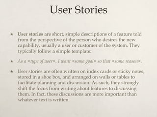 User Stories
×  User stories are short, simple descriptions of a feature told
from the perspective of the person who desires the new
capability, usually a user or customer of the system. They
typically follow a simple template:
×  As a <type of user>, I want <some goal> so that <some reason>.
×  User stories are often written on index cards or sticky notes,
stored in a shoe box, and arranged on walls or tables to
facilitate planning and discussion. As such, they strongly
shift the focus from writing about features to discussing
them. In fact, these discussions are more important than
whatever text is written.
 