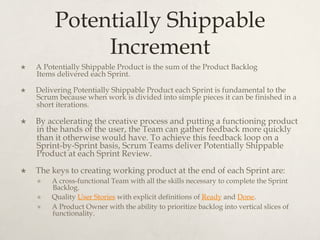 Potentially Shippable
Increment
×  A Potentially Shippable Product is the sum of the Product Backlog
Items delivered each Sprint. 
×  Delivering Potentially Shippable Product each Sprint is fundamental to the
Scrum because when work is divided into simple pieces it can be finished in a
short iterations.
×  By accelerating the creative process and putting a functioning product
in the hands of the user, the Team can gather feedback more quickly
than it otherwise would have. To achieve this feedback loop on a
Sprint-by-Sprint basis, Scrum Teams deliver Potentially Shippable
Product at each Sprint Review.
×  The keys to creating working product at the end of each Sprint are:
×  A cross-functional Team with all the skills necessary to complete the Sprint
Backlog.
×  Quality User Stories with explicit definitions of Ready and Done.
×  A Product Owner with the ability to prioritize backlog into vertical slices of
functionality.
 