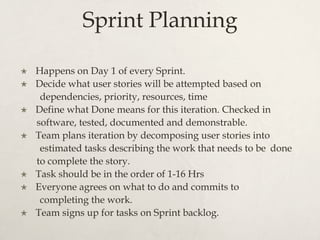 Sprint Planning
×  Happens on Day 1 of every Sprint.
×  Decide what user stories will be attempted based on
dependencies, priority, resources, time
×  Define what Done means for this iteration. Checked in
software, tested, documented and demonstrable.
×  Team plans iteration by decomposing user stories into
estimated tasks describing the work that needs to be done
to complete the story.
×  Task should be in the order of 1-16 Hrs
×  Everyone agrees on what to do and commits to
completing the work.
×  Team signs up for tasks on Sprint backlog.
 