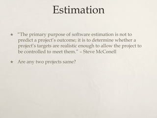 Estimation
×  “The primary purpose of software estimation is not to
predict a project’s outcome; it is to determine whether a
project’s targets are realistic enough to allow the project to
be controlled to meet them.” – Steve McConell
×  Are any two projects same?
 