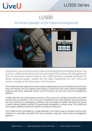 The Ultimate Lightweight Unit for Professional Newsgathering
LU500
Powered by LiveUs multi-processor video encoding engine and weighing around 1 kg
(2.2 lbs), LU500 represents the ultimate uplink device for professional newsgathering.
With its proprietary internal antenna, the LU500 optimizes available bandwidth to
deliver broadcast-quality, resilient live HD video transmission for 24/7 news and
events coverage on-the-move and in fixed locations.
The LU500 combines high performance and portability with an end-to-end boot-up time of less
than one minute. The unit supports Anton Bauer, V-Lock, PAG, and LiveUs internal swappable
batteries and offers advanced remote control functions via the LiveU Central management
platform.
LU500, with the new multi-media processors, offers up to ten bonded connections plus WiFi
and two LAN connections. The unit can be connected to the LiveU Xtender external antenna
for extra-resiliency in challenging conditions, and connected to satellite equipment to create
a hybrid cellular/satellite solution for guaranteed bandwidth in remote areas. The LU500 can
also support additional optional modems via external USB ports.
The LU500 can be controlled by a single operator in the field using an intuitive touch-screen
interface or controlled remotely from any computer using the LiveU Central management
platform.
www.liveu.tv | www.facebook.com/LiveU.Fans | www.twitter.com/liveu
LU500 Series
 