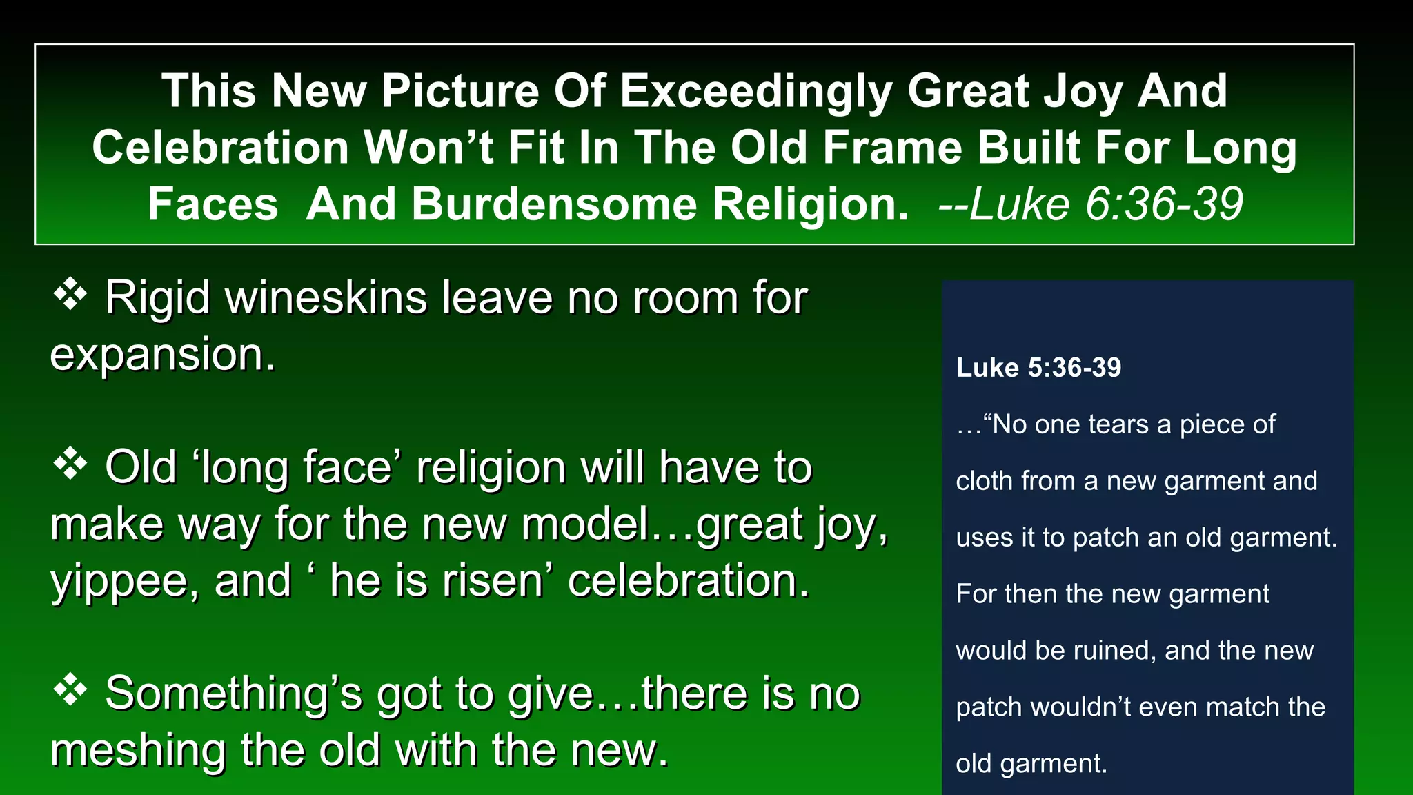 This New Picture Of Exceedingly Great Joy And Celebration Won’t Fit In The Old Frame Built For Long Faces  And Burdensome Religion.  --Luke 6:36-39 Rigid wineskins leave no room for expansion. Old ‘long face’ religion will have to make way for the new model…great joy, yippee, and ‘ he is risen’ celebration. Something’s got to give…there is no meshing the old with the new. Luke 5:36-39 …“ No one tears a piece of cloth from a new garment and uses it to patch an old garment. For then the new garment would be ruined, and the new patch wouldn’t even match the old garment.  “ And no one puts new wine into old wineskins… 