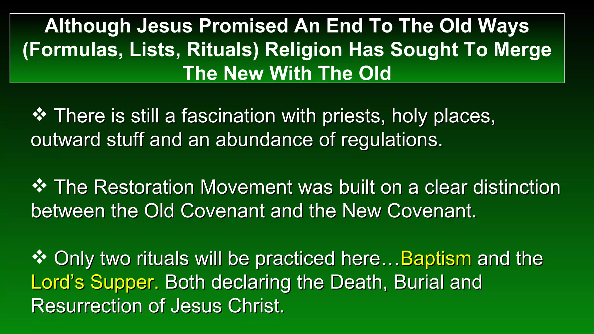 There is still a fascination with priests, holy places, outward stuff and an abundance of regulations. The Restoration Movement was built on a clear distinction between the Old Covenant and the New Covenant. Only two rituals will be practiced here… Baptism  and the  Lord’s Supper.  Both declaring the Death, Burial and Resurrection of Jesus Christ.  Although Jesus Promised An End To The Old Ways (Formulas, Lists, Rituals) Religion Has Sought To Merge The New With The Old 