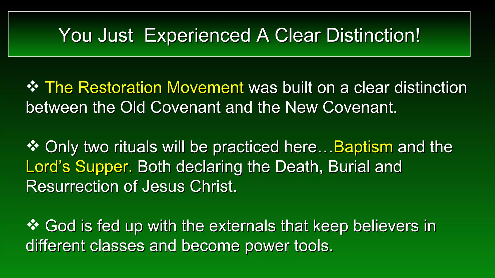 The Restoration Movement  was built on a clear distinction between the Old Covenant and the New Covenant. Only two rituals will be practiced here… Baptism  and the  Lord’s Supper.  Both declaring the Death, Burial and Resurrection of Jesus Christ. God is fed up with the externals that keep believers in different classes and become power tools. You Just  Experienced A Clear Distinction! 