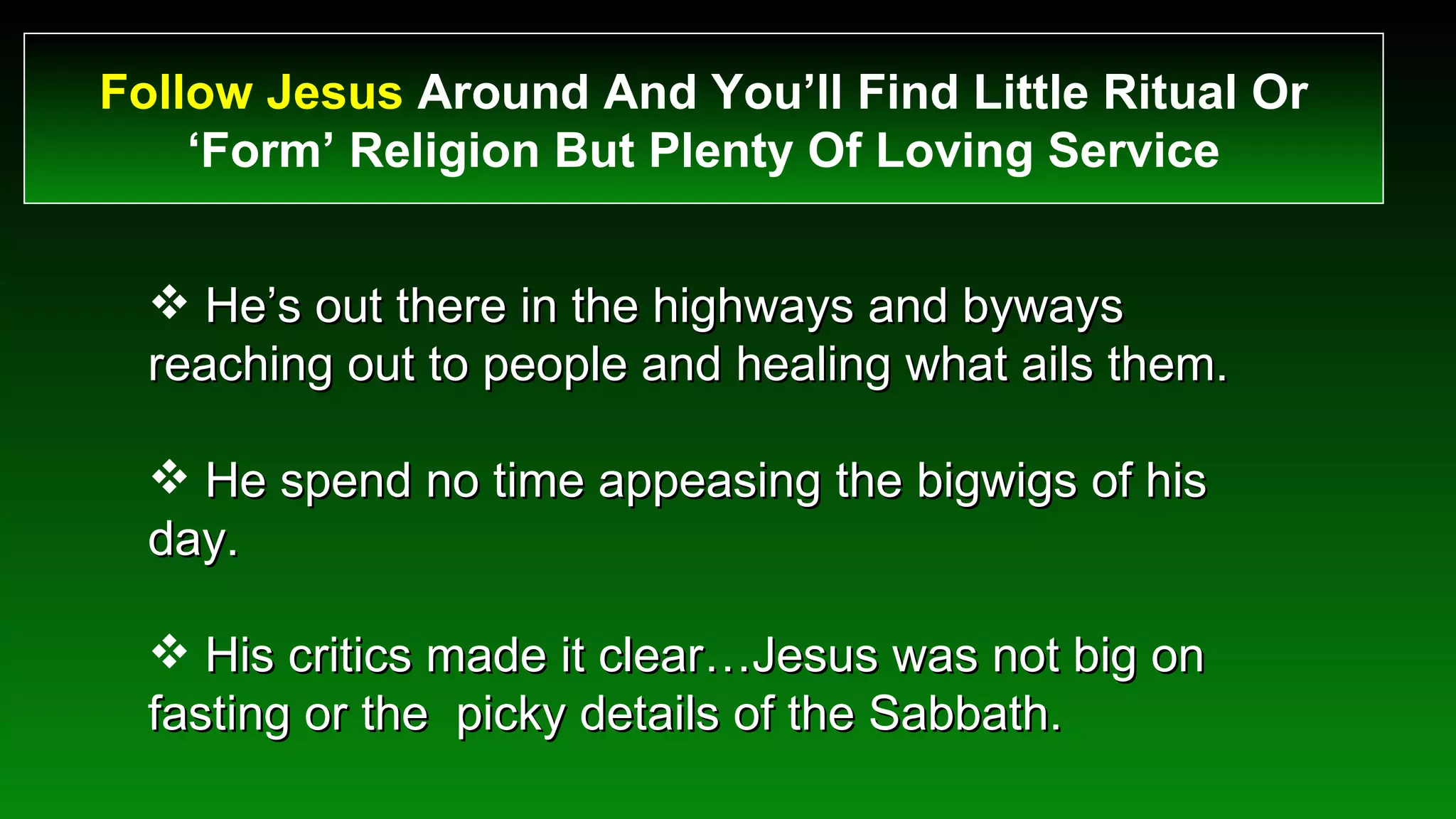 Follow Jesus  Around And You’ll Find Little Ritual Or ‘Form’ Religion But Plenty Of Loving Service He’s out there in the highways and byways reaching out to people and healing what ails them. He spend no time appeasing the bigwigs of his day. His critics made it clear…Jesus was not big on fasting or the  picky details of the Sabbath. 