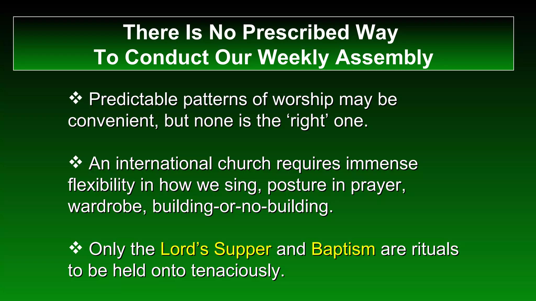 There Is No Prescribed Way  To Conduct Our Weekly Assembly Predictable patterns of worship may be convenient, but none is the ‘right’ one. An international church requires immense flexibility in how we sing, posture in prayer, wardrobe, building-or-no-building. Only the  Lord’s Supper  and  Baptism  are rituals to be held onto tenaciously. 