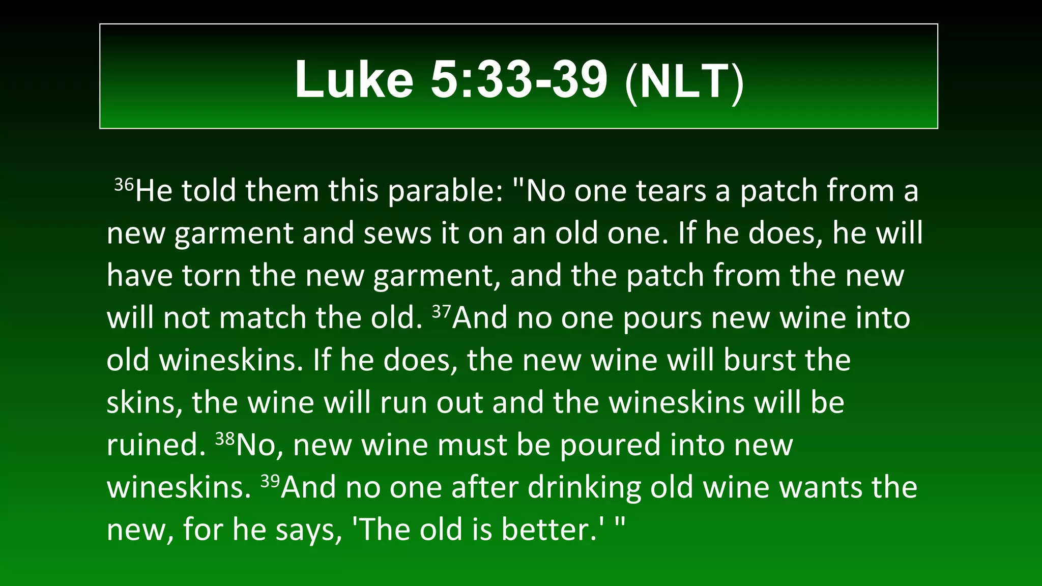   36 He told them this parable: "No one tears a patch from a new garment and sews it on an old one. If he does, he will have torn the new garment, and the patch from the new will not match the old.  37 And no one pours new wine into old wineskins. If he does, the new wine will burst the skins, the wine will run out and the wineskins will be ruined.  38 No, new wine must be poured into new wineskins.  39 And no one after drinking old wine wants the new, for he says, 'The old is better.' " Luke 5:33-39  ( NLT ) 