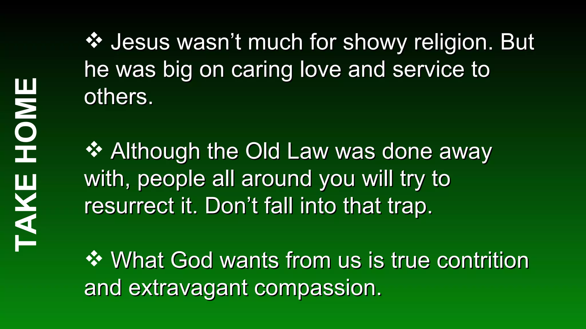 TAKE HOME Jesus wasn’t much for showy religion. But he was big on caring love and service to others. Although the Old Law was done away with, people all around you will try to resurrect it. Don’t fall into that trap. What God wants from us is true contrition and extravagant compassion.  
