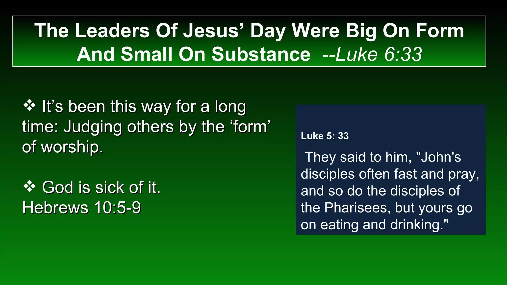 The Leaders Of Jesus’ Day Were Big On Form And Small On Substance  --Luke 6:33 It’s been this way for a long time: Judging others by the ‘form’ of worship. God is sick of it.  Hebrews 10:5-9 Luke 5: 33    They said to him, "John's disciples often fast and pray, and so do the disciples of the Pharisees, but yours go on eating and drinking." 