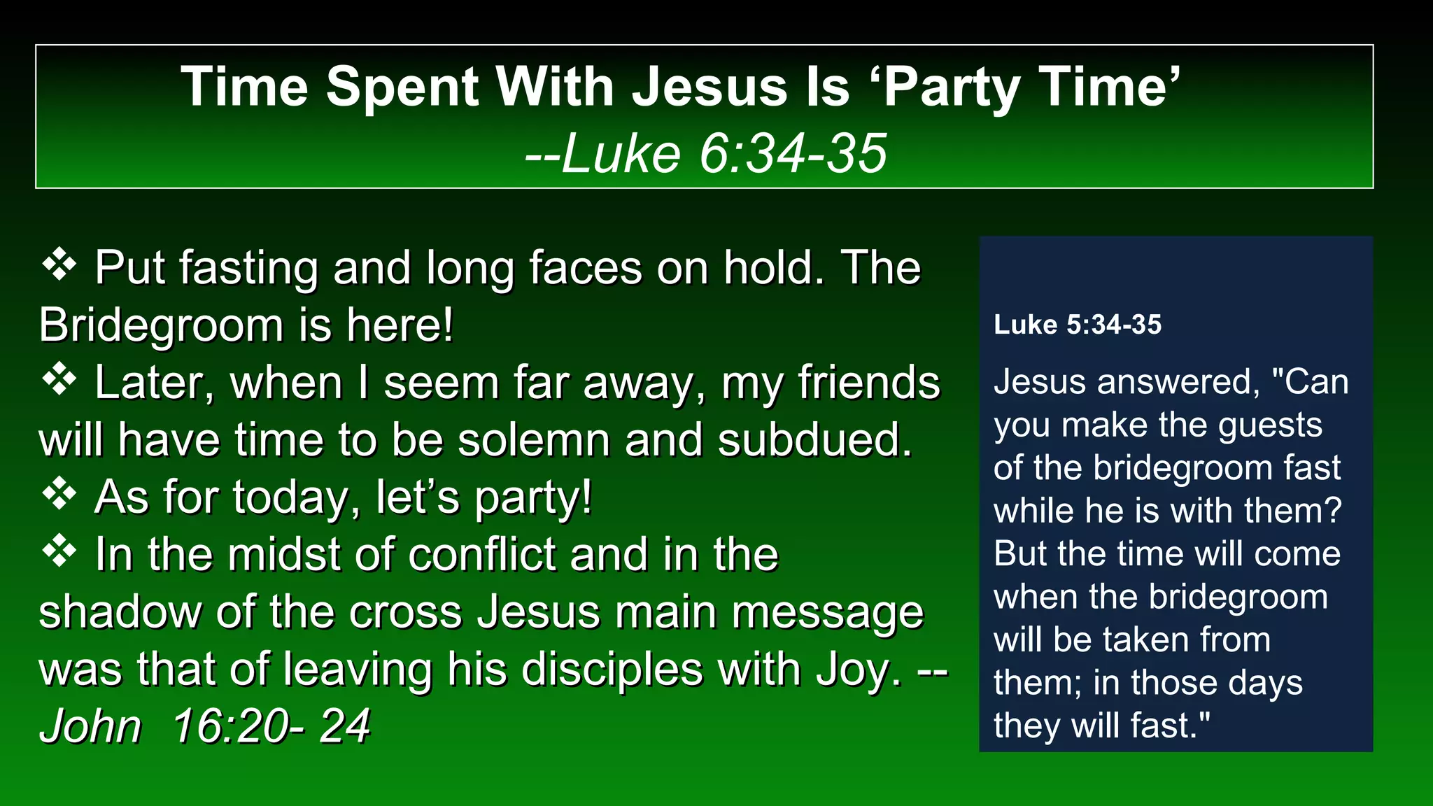 Time Spent With Jesus Is ‘Party Time’  --Luke 6:34-35 Put fasting and long faces on hold. The Bridegroom is here! Later, when I seem far away, my friends will have time to be solemn and subdued. As for today, let’s party! In the midst of conflict and in the shadow of the cross Jesus main message was that of leaving his disciples with Joy. -- John  16:20- 24 Luke 5:34-35 Jesus answered, "Can you make the guests of the bridegroom fast while he is with them? But the time will come when the bridegroom will be taken from them; in those days they will fast." 