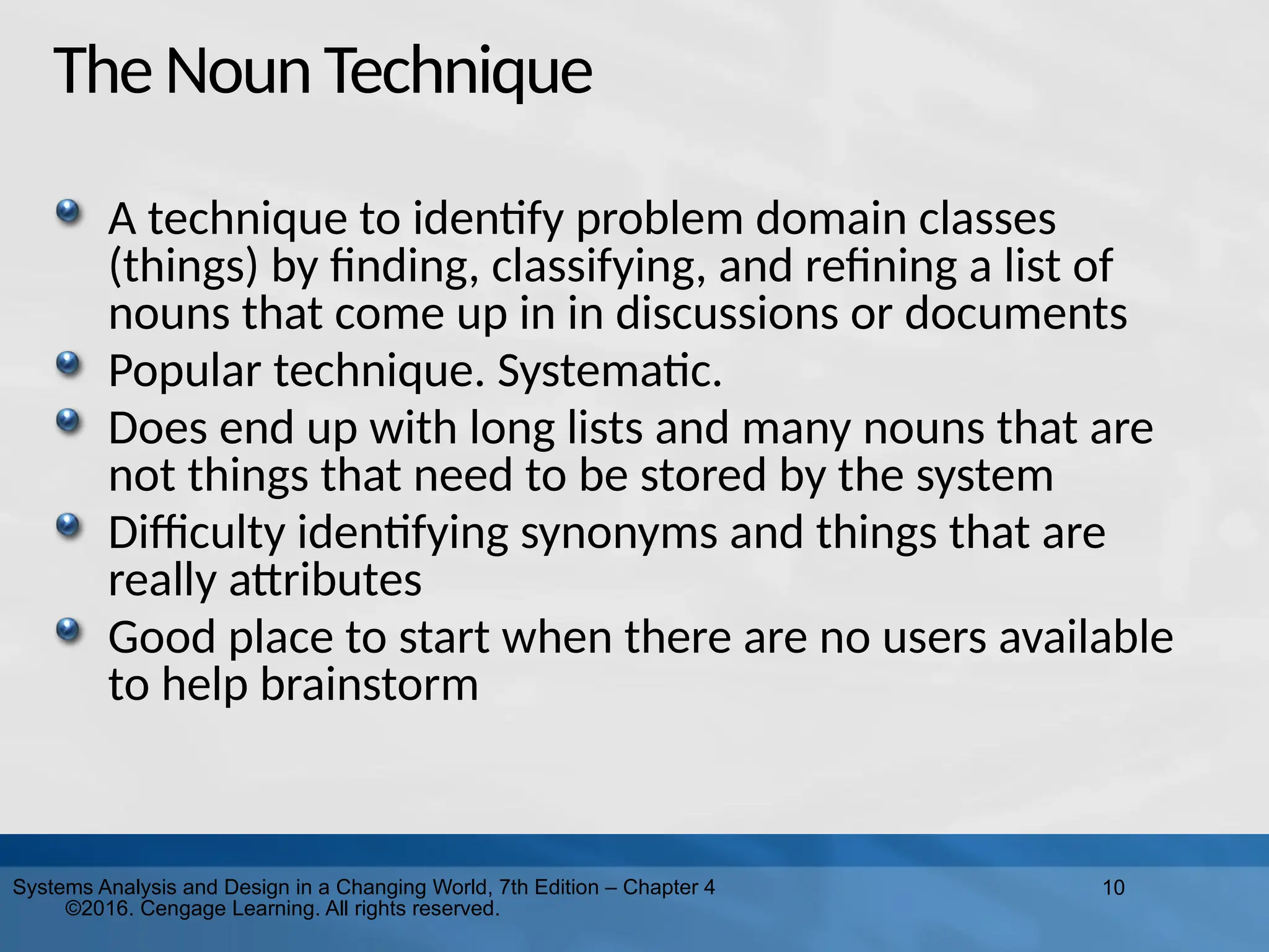 10
Systems Analysis and Design in a Changing World, 7th Edition – Chapter 4
©2016. Cengage Learning. All rights reserved.
TheNounTechnique
A technique to identify problem domain classes
(things) by finding, classifying, and refining a list of
nouns that come up in in discussions or documents
Popular technique. Systematic.
Does end up with long lists and many nouns that are
not things that need to be stored by the system
Difficulty identifying synonyms and things that are
really attributes
Good place to start when there are no users available
to help brainstorm
 