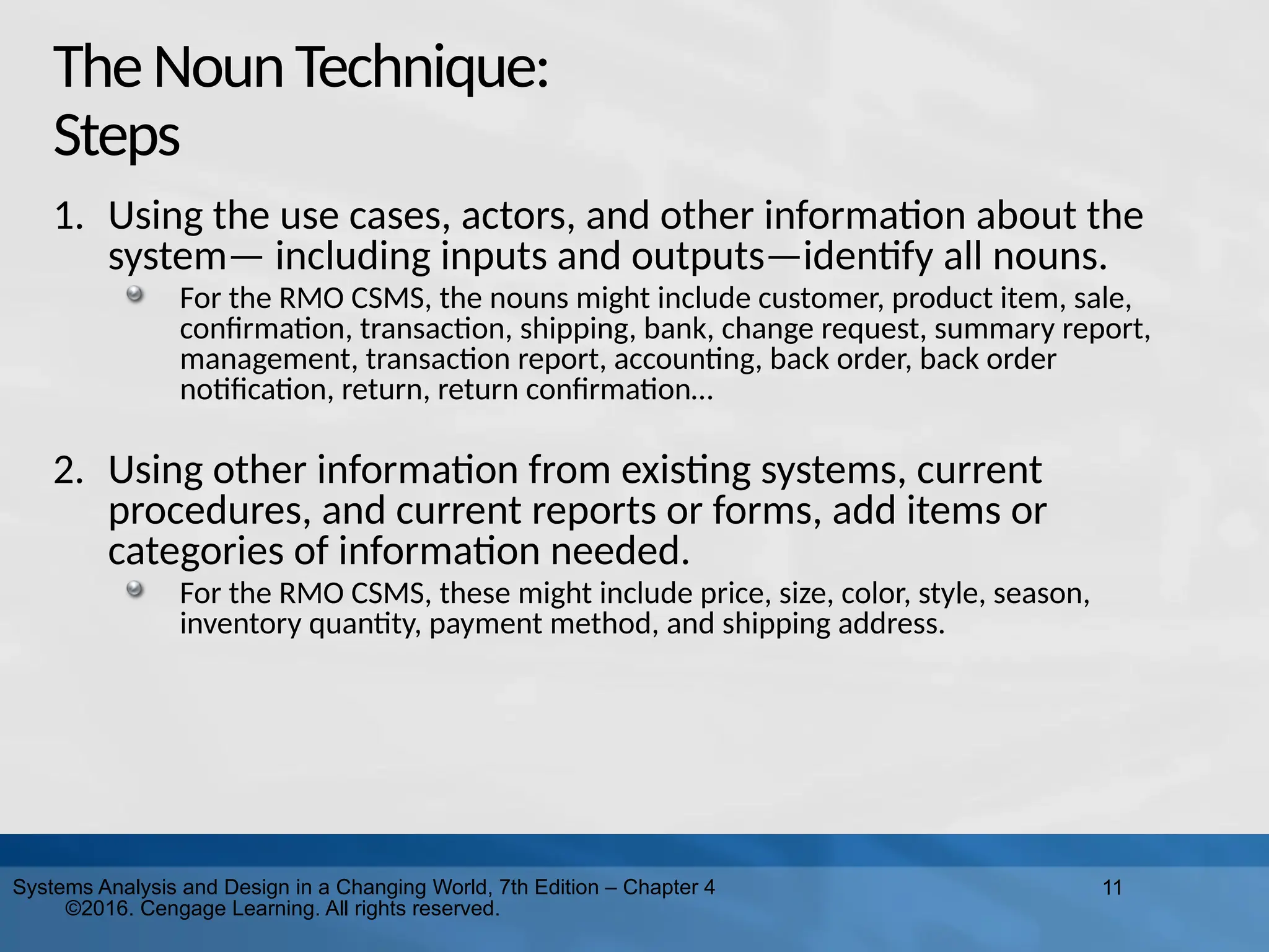 11
Systems Analysis and Design in a Changing World, 7th Edition – Chapter 4
©2016. Cengage Learning. All rights reserved.
TheNounTechnique:
Steps
1. Using the use cases, actors, and other information about the
system— including inputs and outputs—identify all nouns.
For the RMO CSMS, the nouns might include customer, product item, sale,
confirmation, transaction, shipping, bank, change request, summary report,
management, transaction report, accounting, back order, back order
notification, return, return confirmation…
2. Using other information from existing systems, current
procedures, and current reports or forms, add items or
categories of information needed.
For the RMO CSMS, these might include price, size, color, style, season,
inventory quantity, payment method, and shipping address.
 