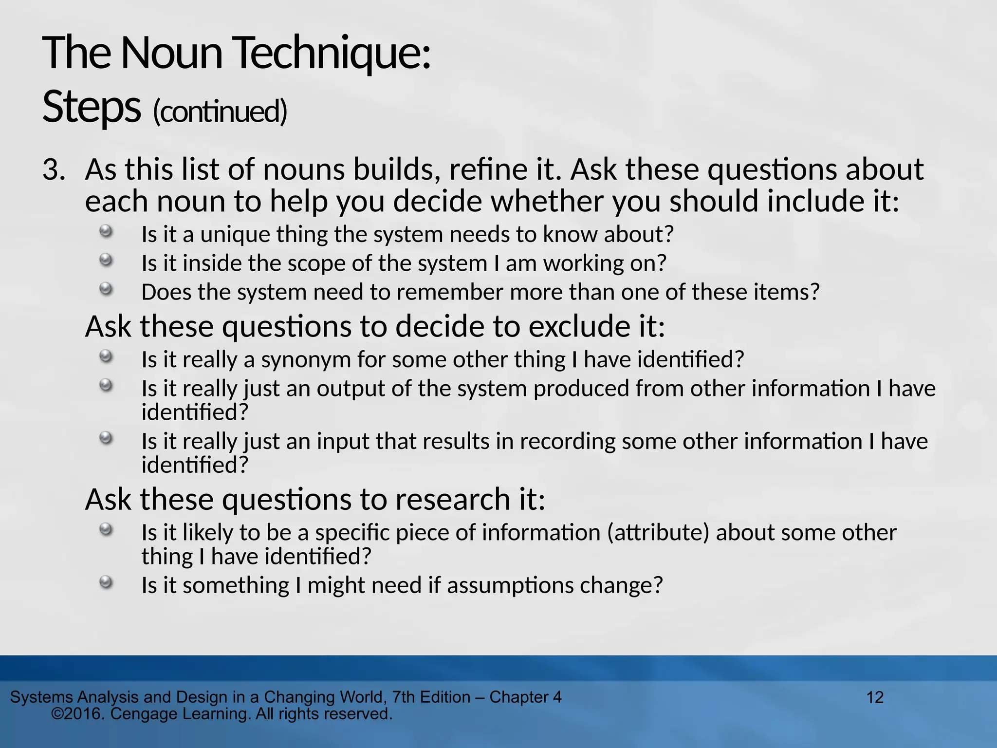 12
Systems Analysis and Design in a Changing World, 7th Edition – Chapter 4
©2016. Cengage Learning. All rights reserved.
TheNounTechnique:
Steps (continued)
3. As this list of nouns builds, refine it. Ask these questions about
each noun to help you decide whether you should include it:
Is it a unique thing the system needs to know about?
Is it inside the scope of the system I am working on?
Does the system need to remember more than one of these items?
Ask these questions to decide to exclude it:
Is it really a synonym for some other thing I have identified?
Is it really just an output of the system produced from other information I have
identified?
Is it really just an input that results in recording some other information I have
identified?
Ask these questions to research it:
Is it likely to be a specific piece of information (attribute) about some other
thing I have identified?
Is it something I might need if assumptions change?
 