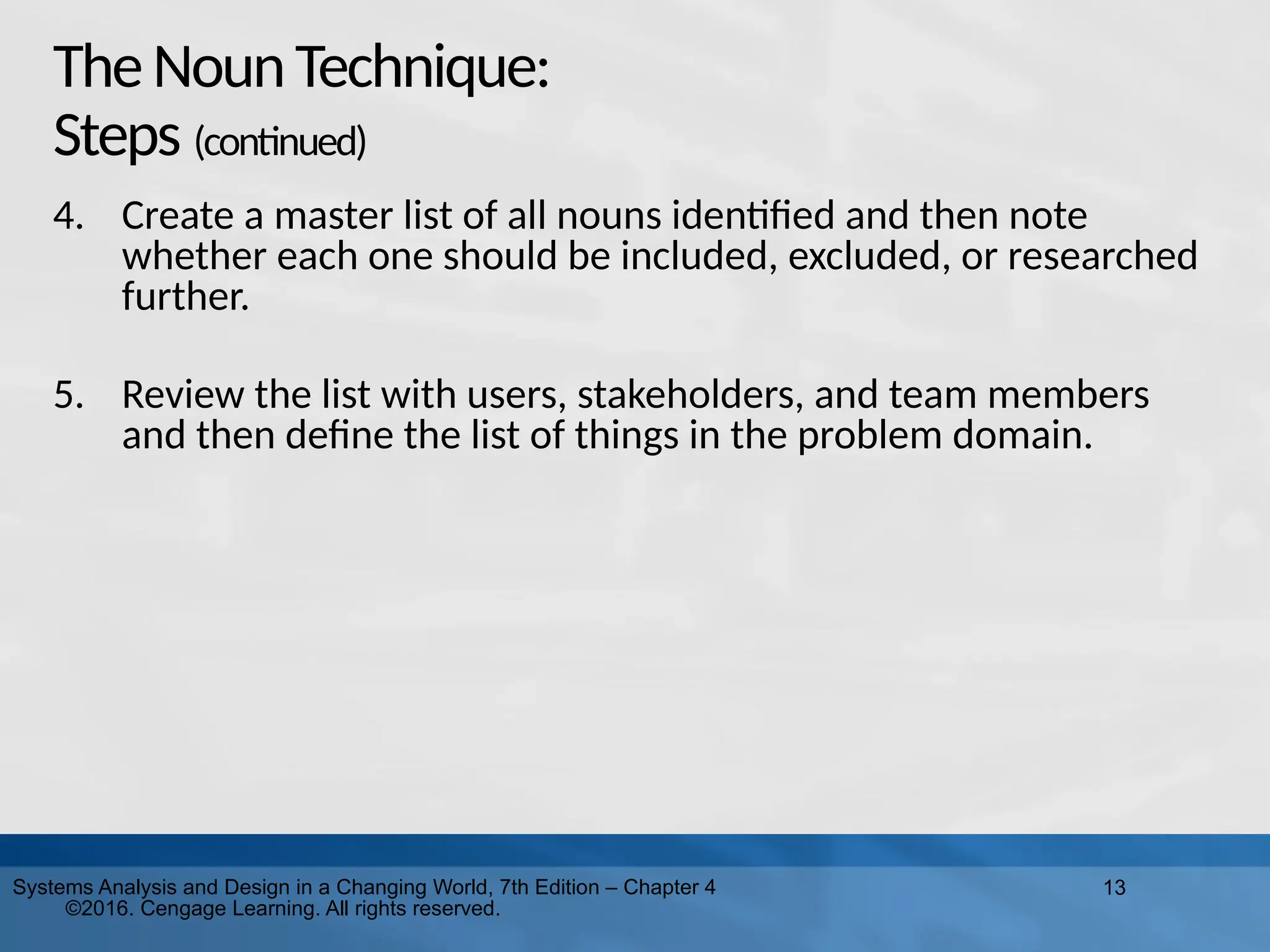 13
Systems Analysis and Design in a Changing World, 7th Edition – Chapter 4
©2016. Cengage Learning. All rights reserved.
TheNounTechnique:
Steps (continued)
4. Create a master list of all nouns identified and then note
whether each one should be included, excluded, or researched
further.
5. Review the list with users, stakeholders, and team members
and then define the list of things in the problem domain.
 