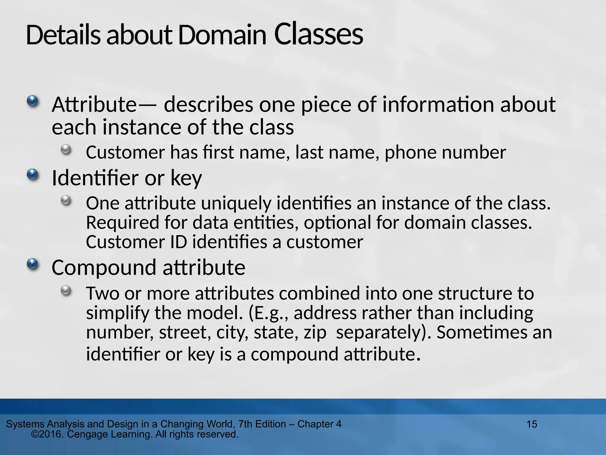 15
Systems Analysis and Design in a Changing World, 7th Edition – Chapter 4
©2016. Cengage Learning. All rights reserved.
DetailsaboutDomain Classes
Attribute— describes one piece of information about
each instance of the class
Customer has first name, last name, phone number
Identifier or key
One attribute uniquely identifies an instance of the class.
Required for data entities, optional for domain classes.
Customer ID identifies a customer
Compound attribute
Two or more attributes combined into one structure to
simplify the model. (E.g., address rather than including
number, street, city, state, zip separately). Sometimes an
identifier or key is a compound attribute.
 
