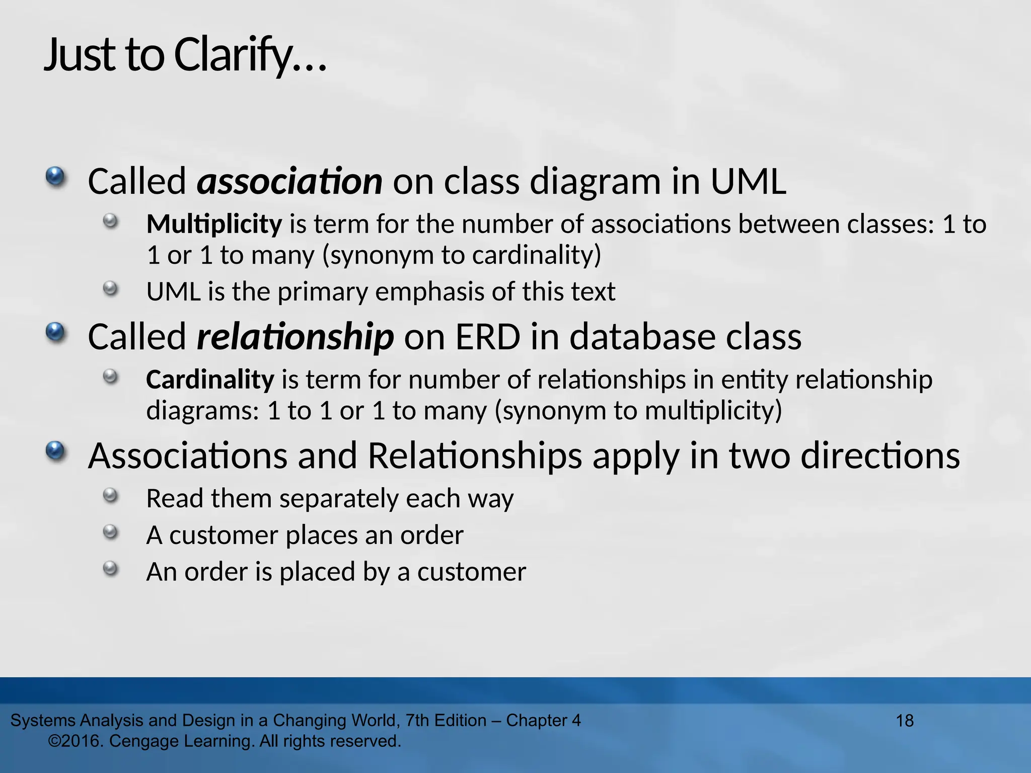 JusttoClarify…
Called association on class diagram in UML
Multiplicity is term for the number of associations between classes: 1 to
1 or 1 to many (synonym to cardinality)
UML is the primary emphasis of this text
Called relationship on ERD in database class
Cardinality is term for number of relationships in entity relationship
diagrams: 1 to 1 or 1 to many (synonym to multiplicity)
Associations and Relationships apply in two directions
Read them separately each way
A customer places an order
An order is placed by a customer
18
Systems Analysis and Design in a Changing World, 7th Edition – Chapter 4
©2016. Cengage Learning. All rights reserved.
 