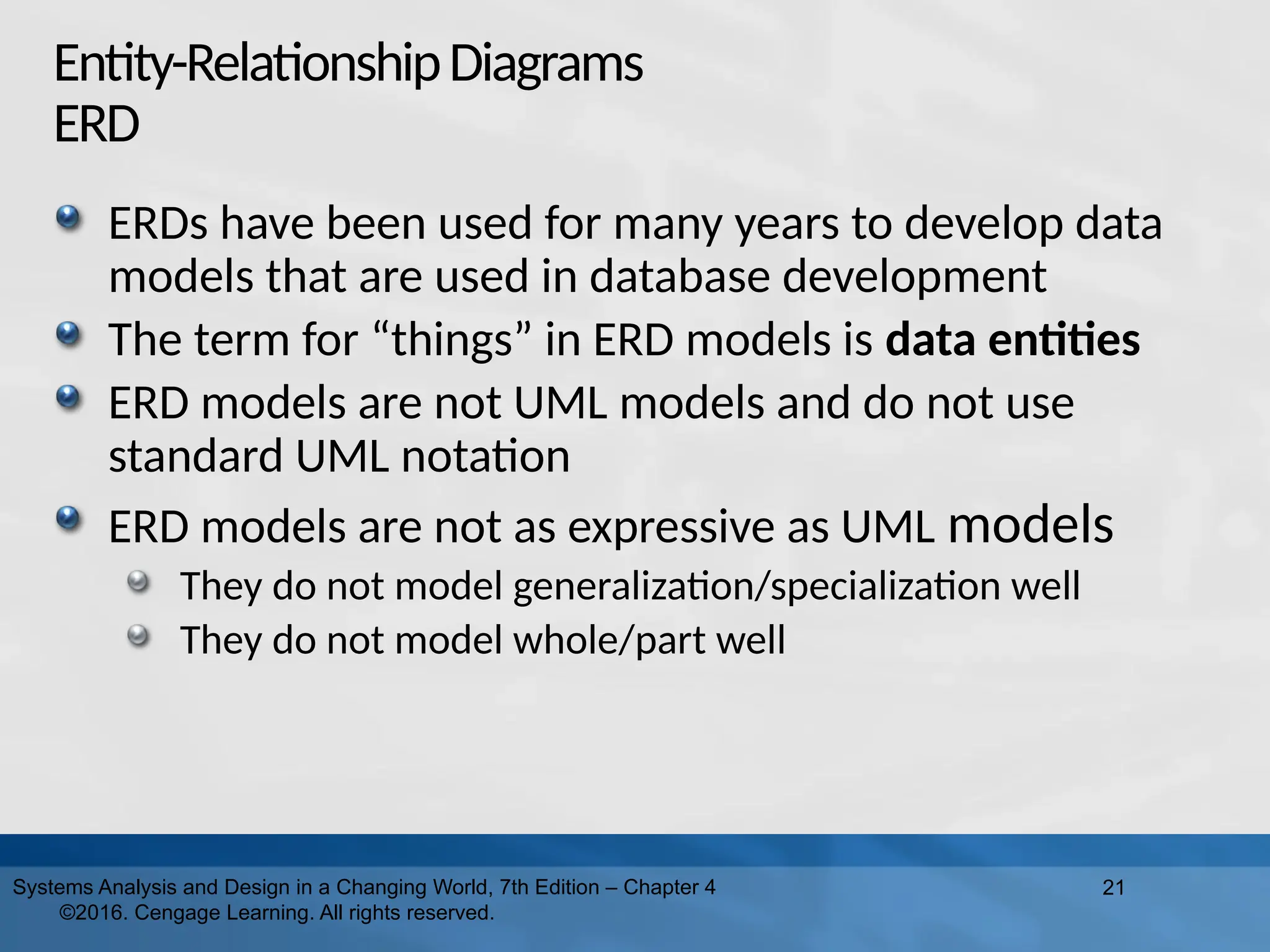 Entity-RelationshipDiagrams
ERD
ERDs have been used for many years to develop data
models that are used in database development
The term for “things” in ERD models is data entities
ERD models are not UML models and do not use
standard UML notation
ERD models are not as expressive as UML models
They do not model generalization/specialization well
They do not model whole/part well
21
Systems Analysis and Design in a Changing World, 7th Edition – Chapter 4
©2016. Cengage Learning. All rights reserved.
 