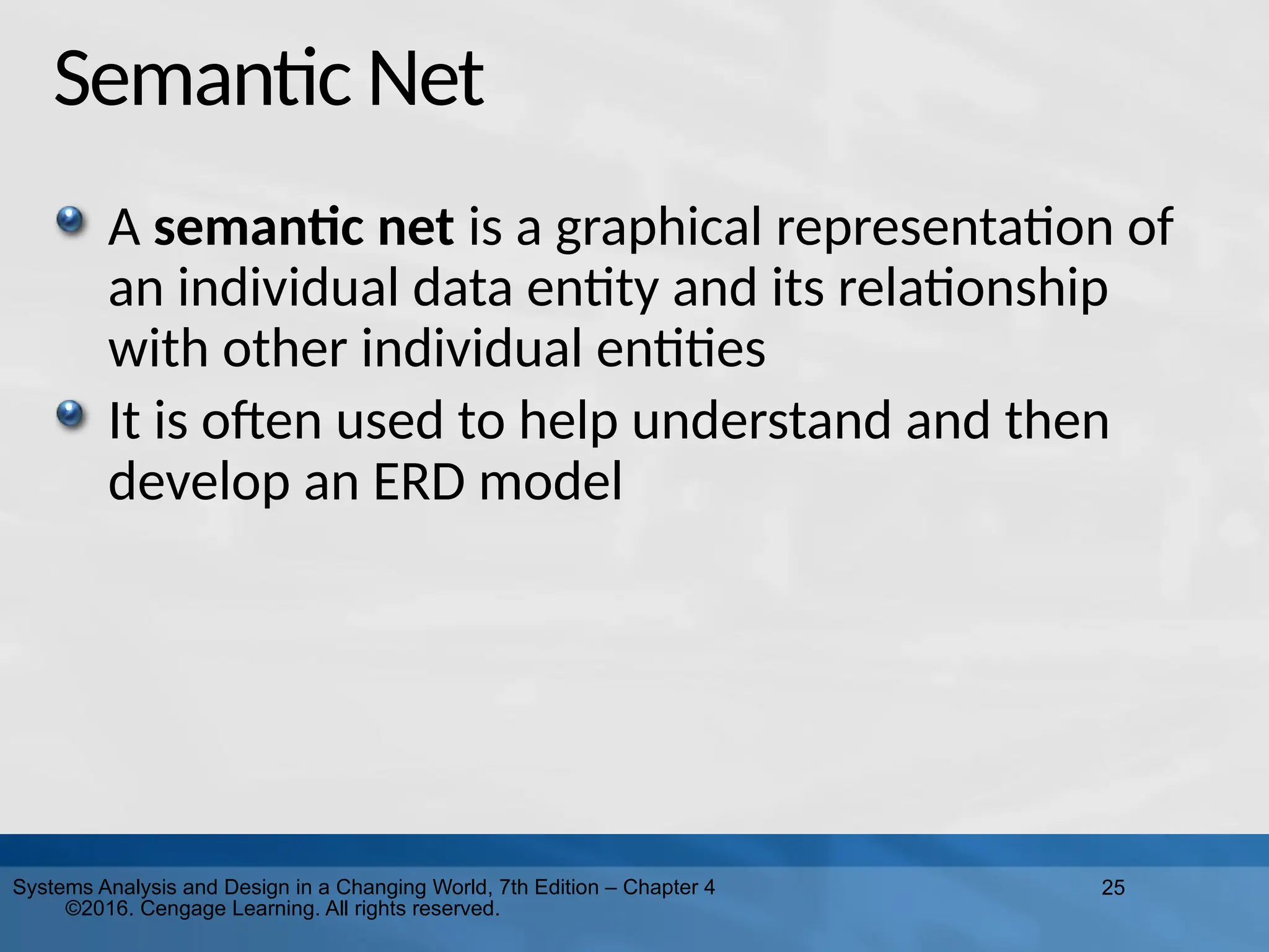 25
Systems Analysis and Design in a Changing World, 7th Edition – Chapter 4
©2016. Cengage Learning. All rights reserved.
Semantic Net
A semantic net is a graphical representation of
an individual data entity and its relationship
with other individual entities
It is often used to help understand and then
develop an ERD model
 