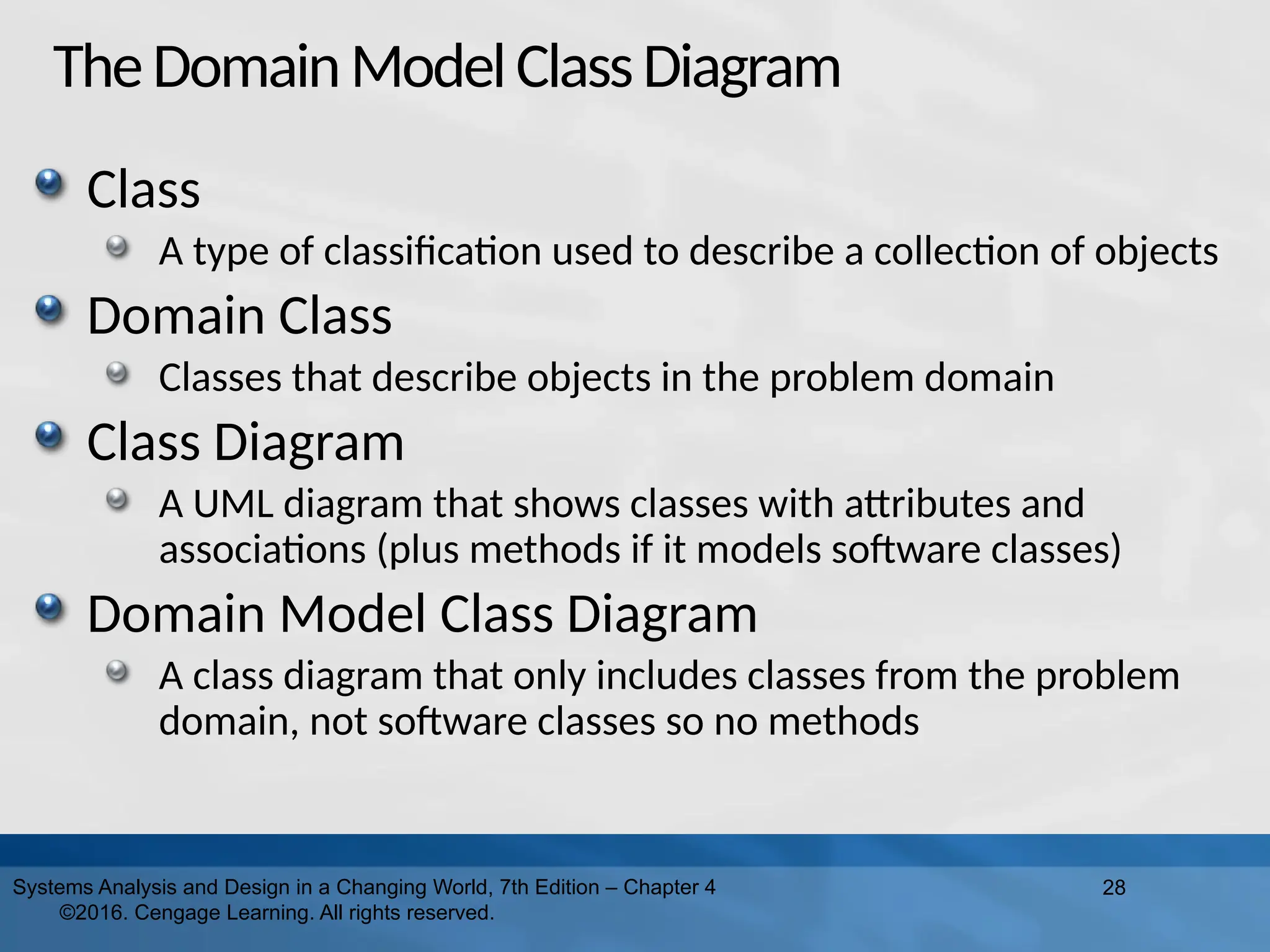 TheDomainModelClassDiagram
Class
A type of classification used to describe a collection of objects
Domain Class
Classes that describe objects in the problem domain
Class Diagram
A UML diagram that shows classes with attributes and
associations (plus methods if it models software classes)
Domain Model Class Diagram
A class diagram that only includes classes from the problem
domain, not software classes so no methods
28
Systems Analysis and Design in a Changing World, 7th Edition – Chapter 4
©2016. Cengage Learning. All rights reserved.
 