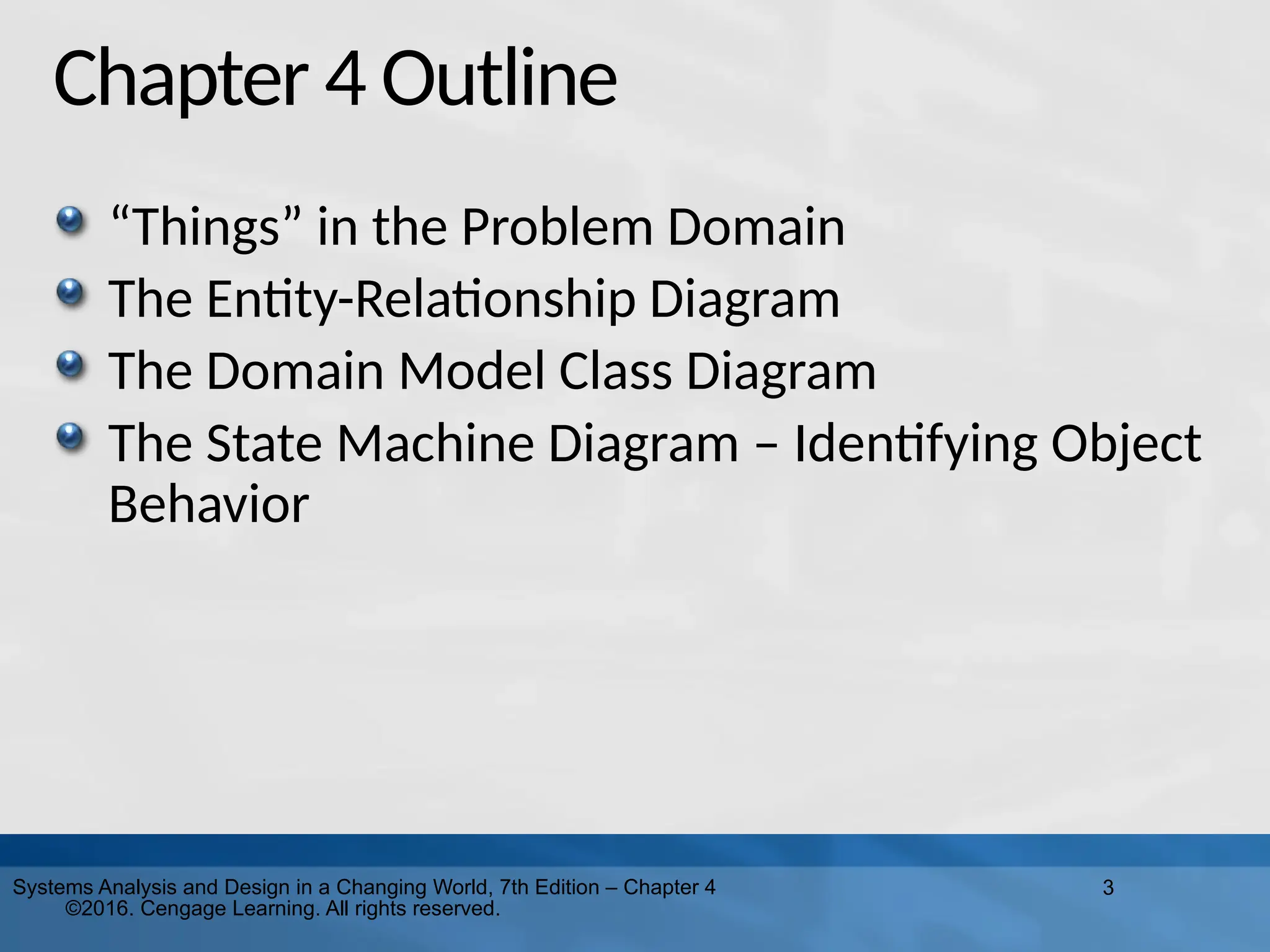 3
Systems Analysis and Design in a Changing World, 7th Edition – Chapter 4
©2016. Cengage Learning. All rights reserved.
Chapter 4 Outline
“Things” in the Problem Domain
The Entity-Relationship Diagram
The Domain Model Class Diagram
The State Machine Diagram – Identifying Object
Behavior
 