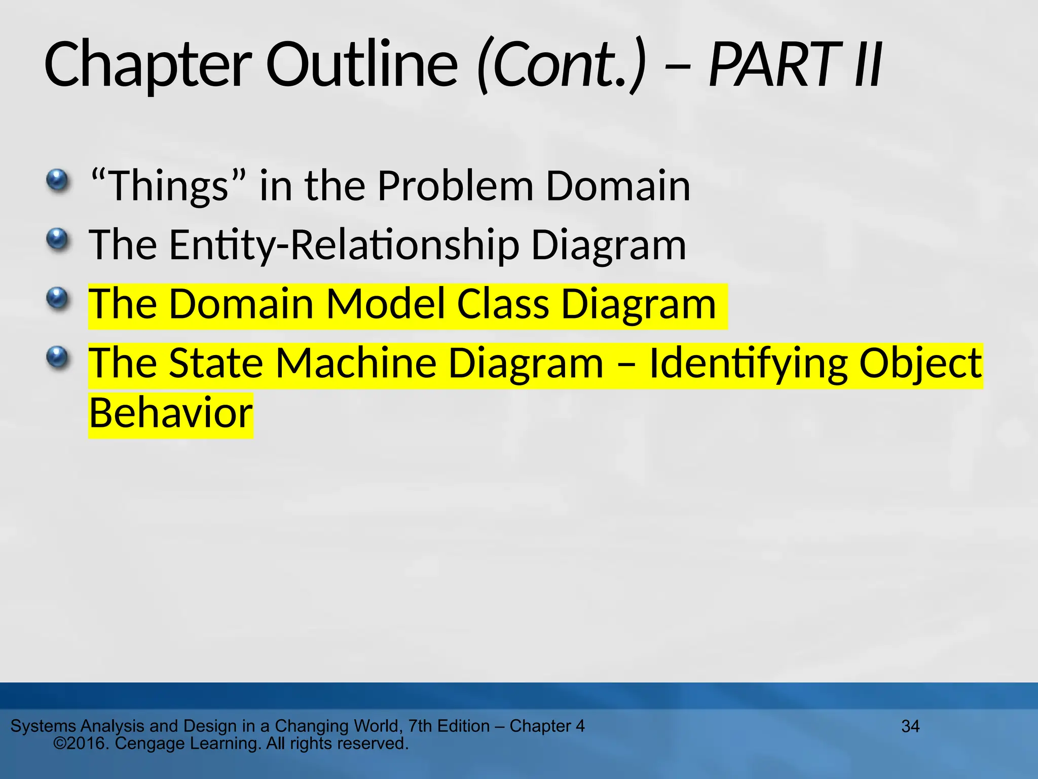 34
Systems Analysis and Design in a Changing World, 7th Edition – Chapter 4
©2016. Cengage Learning. All rights reserved.
Chapter Outline (Cont.) – PART II
“Things” in the Problem Domain
The Entity-Relationship Diagram
The Domain Model Class Diagram
The State Machine Diagram – Identifying Object
Behavior
 