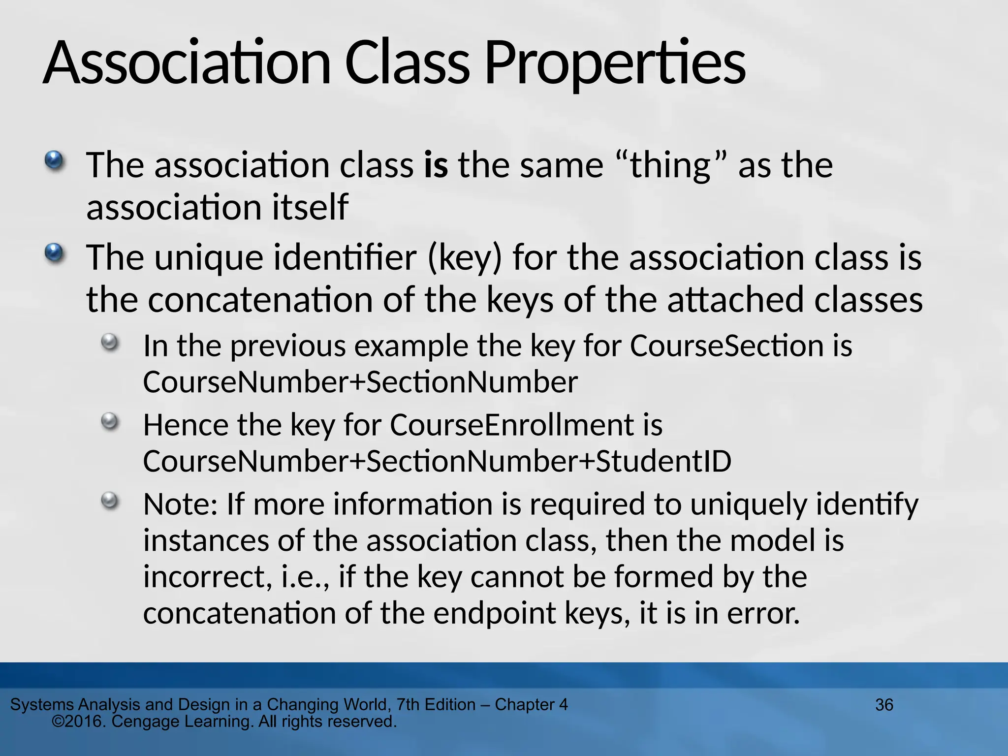 36
Systems Analysis and Design in a Changing World, 7th Edition – Chapter 4
©2016. Cengage Learning. All rights reserved.
Association Class Properties
The association class is the same “thing” as the
association itself
The unique identifier (key) for the association class is
the concatenation of the keys of the attached classes
In the previous example the key for CourseSection is
CourseNumber+SectionNumber
Hence the key for CourseEnrollment is
CourseNumber+SectionNumber+StudentID
Note: If more information is required to uniquely identify
instances of the association class, then the model is
incorrect, i.e., if the key cannot be formed by the
concatenation of the endpoint keys, it is in error.
 