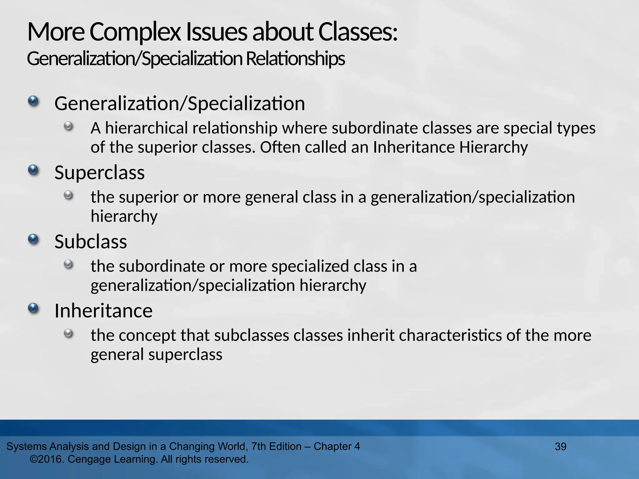 MoreComplexIssuesaboutClasses:
Generalization/SpecializationRelationships
Generalization/Specialization
A hierarchical relationship where subordinate classes are special types
of the superior classes. Often called an Inheritance Hierarchy
Superclass
the superior or more general class in a generalization/specialization
hierarchy
Subclass
the subordinate or more specialized class in a
generalization/specialization hierarchy
Inheritance
the concept that subclasses classes inherit characteristics of the more
general superclass
39
Systems Analysis and Design in a Changing World, 7th Edition – Chapter 4
©2016. Cengage Learning. All rights reserved.
 