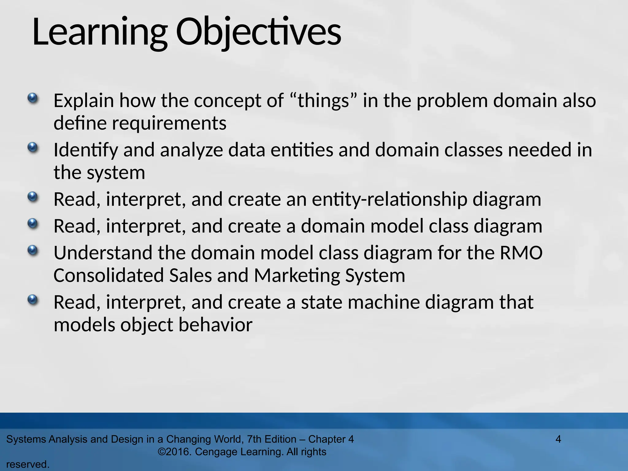 Learning Objectives
Explain how the concept of “things” in the problem domain also
define requirements
Identify and analyze data entities and domain classes needed in
the system
Read, interpret, and create an entity-relationship diagram
Read, interpret, and create a domain model class diagram
Understand the domain model class diagram for the RMO
Consolidated Sales and Marketing System
Read, interpret, and create a state machine diagram that
models object behavior
Systems Analysis and Design in a Changing World, 7th Edition – Chapter 4
©2016. Cengage Learning. All rights
reserved.
4
 